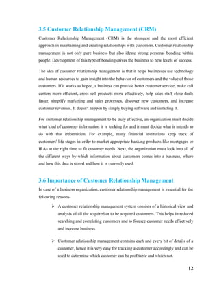 12
3.5 Customer Relationship Management (CRM)
Customer Relationship Management (CRM) is the strongest and the most efficient
approach in maintaining and creating relationships with customers. Customer relationship
management is not only pure business but also ideate strong personal bonding within
people. Development of this type of bonding drives the business to new levels of success.
The idea of customer relationship management is that it helps businesses use technology
and human resources to gain insight into the behavior of customers and the value of those
customers. If it works as hoped, a business can provide better customer service, make call
centers more efficient, cross sell products more effectively, help sales staff close deals
faster, simplify marketing and sales processes, discover new customers, and increase
customer revenues. It doesn't happen by simply buying software and installing it.
For customer relationship management to be truly effective, an organization must decide
what kind of customer information it is looking for and it must decide what it intends to
do with that information. For example, many financial institutions keep track of
customers' life stages in order to market appropriate banking products like mortgages or
IRAs at the right time to fit customer needs. Next, the organization must look into all of
the different ways by which information about customers comes into a business, where
and how this data is stored and how it is currently used.
3.6 Importance of Customer Relationship Management
In case of a business organization, customer relationship management is essential for the
following reasons-
 A customer relationship management system consists of a historical view and
analysis of all the acquired or to be acquired customers. This helps in reduced
searching and correlating customers and to foresee customer needs effectively
and increase business.
 Customer relationship management contains each and every bit of details of a
customer, hence it is very easy for tracking a customer accordingly and can be
used to determine which customer can be profitable and which not.
 