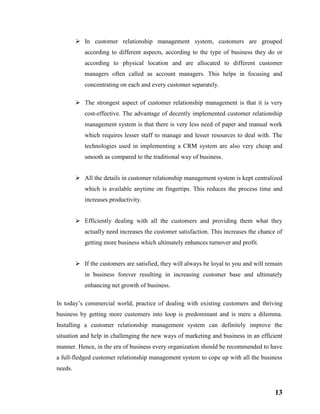 13
 In customer relationship management system, customers are grouped
according to different aspects, according to the type of business they do or
according to physical location and are allocated to different customer
managers often called as account managers. This helps in focusing and
concentrating on each and every customer separately.
 The strongest aspect of customer relationship management is that it is very
cost-effective. The advantage of decently implemented customer relationship
management system is that there is very less need of paper and manual work
which requires lesser staff to manage and lesser resources to deal with. The
technologies used in implementing a CRM system are also very cheap and
smooth as compared to the traditional way of business.
 All the details in customer relationship management system is kept centralized
which is available anytime on fingertips. This reduces the process time and
increases productivity.
 Efficiently dealing with all the customers and providing them what they
actually need increases the customer satisfaction. This increases the chance of
getting more business which ultimately enhances turnover and profit.
 If the customers are satisfied, they will always be loyal to you and will remain
in business forever resulting in increasing customer base and ultimately
enhancing net growth of business.
In today’s commercial world, practice of dealing with existing customers and thriving
business by getting more customers into loop is predominant and is mere a dilemma.
Installing a customer relationship management system can definitely improve the
situation and help in challenging the new ways of marketing and business in an efficient
manner. Hence, in the era of business every organization should be recommended to have
a full-fledged customer relationship management system to cope up with all the business
needs.
 