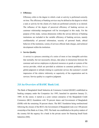 15
 Efficiency
Efficiency refers to the degree to which a task or activity is performed correctly
on time. The efficiency of banking services may be defined as the degree to which
a task or activity for the clients of a bank are performed correctly or as desired.
The influence of the degree of perceived efficiency of banking services on
customer relationship management will be investigated in this study. For the
purpose of this study, various dimensions within the service delivery of banking
institutions are included in the variable efficiency of banking services, namely
confidentiality of personal information, security of personal funds, ethical
behavior of the institution, variety of services offered, bank charges, and technical
development within the institution.
 Service Quality
A service is a process consisting of a series of more or less intangible activities
that normally, but not necessarily always, take place in interactions between the
customer and service employees or physical resources or goods or systems of the
service provider, which are provided as solutions to customer problems. It is a
global judgment or attitude relating to a particular service; the customer’s overall
impression of the relative inferiority or superiority of the organization and its
services. Service quality is a cognitive judgment.
3.8 An Overview of BASIC Bank Ltd.
The Bank of Bangladesh Small Industries & Commerce Limited (BASIC) established as
banking company under the Companies Act 1993, launched its operation January 21,
1989. At the outset, it started as a joint venture enterprise of the Bangladesh Credit
Commerce (BCC) foundation with 70 percent shares and Government of Bangladesh
(GOB) with the remaining 30 percent shares. The BCC foundation being nonfunctional
following the closure of the BCCI, the Government of Bangladesh took over 100 percent
ownership of the Bank on 4 June, 1992. The bank was established as the policy makers of
the country felt the urgency for a bank in the private sector for financing Small Scale
Industries (SSI).
 