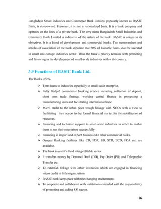 16
Bangladesh Small Industries and Commerce Bank Limited, popularly known as BASIC
Bank, is state-owned. However, it is not a nationalized bank. It is a bank company and
operates on the lines of a private bank. The very name Bangladesh Small Industries and
Commerce Bank Limited is indicative of the nature of the bank. BASIC is unique in its
objectives. It is a blend of development and commercial banks. The memorandum and
articles of association of the bank stipulate that 50% of loanable funds shall be invested
in small and cottage industries sector. Thus the bank’s priority remains with promoting
and financing in the development of small-scale industries within the country.
3.9 Functions of BASIC Bank Ltd.
The Banks offers-
 Term loans to industries especially to small-scale enterprise.
 Fully fledged commercial banking service including collection of deposit,
short term trade finance, working capital finance in processing a
manufacturing units and facilitating international trade.
 Micro credit to the urban poor trough linkage with NGOs with a view to
facilitating their access to the formal financial market for the mobilization of
resources.
 Financing and technical support to small-scale industries in order to enable
them to run their enterprises successfully.
 Financing in import and export business like other commercial banks.
 General Banking facilities like CD, FDR, SB, STD, BCD, FCA etc. are
available.
 The bank invest it’s fund into profitable sector.
 It transfers money by Demand Draft (DD), Pay Order (PO) and Telegraphic
Transfer etc.
 To establish linkage with other institution which are engaged in financing
micro credit to little organization
 BASIC bank keeps pace with the changing environment.
 To corporate and collaborate with institutions entrusted with the responsibility
of promoting and aiding SSI sector.
 