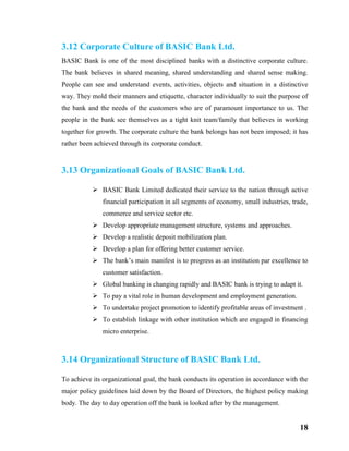18
3.12 Corporate Culture of BASIC Bank Ltd.
BASIC Bank is one of the most disciplined banks with a distinctive corporate culture.
The bank believes in shared meaning, shared understanding and shared sense making.
People can see and understand events, activities, objects and situation in a distinctive
way. They mold their manners and etiquette, character individually to suit the purpose of
the bank and the needs of the customers who are of paramount importance to us. The
people in the bank see themselves as a tight knit team/family that believes in working
together for growth. The corporate culture the bank belongs has not been imposed; it has
rather been achieved through its corporate conduct.
3.13 Organizational Goals of BASIC Bank Ltd.
 BASIC Bank Limited dedicated their service to the nation through active
financial participation in all segments of economy, small industries, trade,
commerce and service sector etc.
 Develop appropriate management structure, systems and approaches.
 Develop a realistic deposit mobilization plan.
 Develop a plan for offering better customer service.
 The bank’s main manifest is to progress as an institution par excellence to
customer satisfaction.
 Global banking is changing rapidly and BASIC bank is trying to adapt it.
 To pay a vital role in human development and employment generation.
 To undertake project promotion to identify profitable areas of investment .
 To establish linkage with other institution which are engaged in financing
micro enterprise.
3.14 Organizational Structure of BASIC Bank Ltd.
To achieve its organizational goal, the bank conducts its operation in accordance with the
major policy guidelines laid down by the Board of Directors, the highest policy making
body. The day to day operation off the bank is looked after by the management.
 
