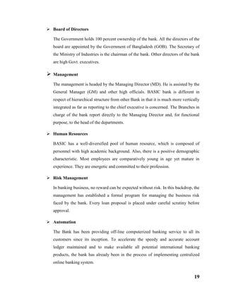 19
 Board of Directors
The Government holds 100 percent ownership of the bank. All the directors of the
board are appointed by the Government of Bangladesh (GOB). The Secretary of
the Ministry of Industries is the chairman of the bank. Other directors of the bank
are high Govt. executives.
 Management
The management is headed by the Managing Director (MD). He is assisted by the
General Manager (GM) and other high officials. BASIC bank is different in
respect of hierarchical structure from other Bank in that it is much more vertically
integrated as far as reporting to the chief executive is concerned. The Branches in
charge of the bank report directly to the Managing Director and, for functional
purpose, to the head of the departments.
 Human Resources
BASIC has a well-diversified pool of human resource, which is composed of
personnel with high academic background. Also, there is a positive demographic
characteristic. Most employees are comparatively young in age yet mature in
experience. They are energetic and committed to their profession.
 Risk Management
In banking business, no reward can be expected without risk. In this backdrop, the
management has established a formal program for managing the business risk
faced by the bank. Every loan proposal is placed under careful scrutiny before
approval.
 Automation
The Bank has been providing off-line computerized banking service to all its
customers since its inception. To accelerate the speedy and accurate account
ledger maintained and to make available all potential international banking
products, the bank has already been in the process of implementing centralized
online banking system.
 