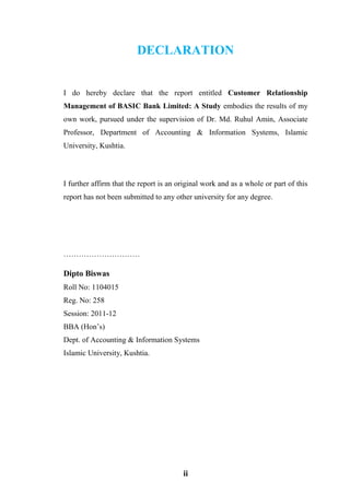 ii
DECLARATION
I do hereby declare that the report entitled Customer Relationship
Management of BASIC Bank Limited: A Study embodies the results of my
own work, pursued under the supervision of Dr. Md. Ruhul Amin, Associate
Professor, Department of Accounting & Information Systems, Islamic
University, Kushtia.
I further affirm that the report is an original work and as a whole or part of this
report has not been submitted to any other university for any degree.
…………………………
Dipto Biswas
Roll No: 1104015
Reg. No: 258
Session: 2011-12
BBA (Hon’s)
Dept. of Accounting & Information Systems
Islamic University, Kushtia.
 