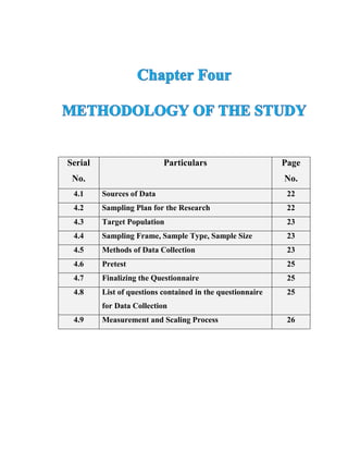 Serial
No.
Particulars Page
No.
4.1 Sources of Data 22
4.2 Sampling Plan for the Research 22
4.3 Target Population 23
4.4 Sampling Frame, Sample Type, Sample Size 23
4.5 Methods of Data Collection 23
4.6 Pretest 25
4.7 Finalizing the Questionnaire 25
4.8 List of questions contained in the questionnaire
for Data Collection
25
4.9 Measurement and Scaling Process 26
 