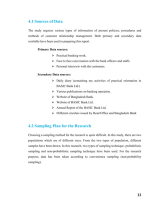 22
4.1 Sources of Data
The study requires various types of information of present policies, procedures and
methods of customer relationship management. Both primary and secondary data
available have been used in preparing this report.
Primary Data sources:
 Practical banking work.
 Face to face conversation with the bank officers and staffs.
 Personal interview with the customers.
Secondary Data sources:
 Daily diary (containing my activities of practical orientation in
BASIC Bank Ltd.)
 Various publications on banking operation.
 Website of Bangladesh Bank.
 Website of BASIC Bank Ltd.
 Annual Report of the BASIC Bank Ltd.
 Different circulars issued by Head Office and Bangladesh Bank
4.2 Sampling Plan for the Research
Choosing a sampling method for the research is quite difficult. In this study, there are two
populations which are of different sizes. From the two types of population, different
samples have been drawn. In this research, two types of sampling technique- probabilistic
sampling and non-probabilistic sampling technique have been used. For the research
purpose, data has been taken according to convenience sampling (non-probability
sampling).
 