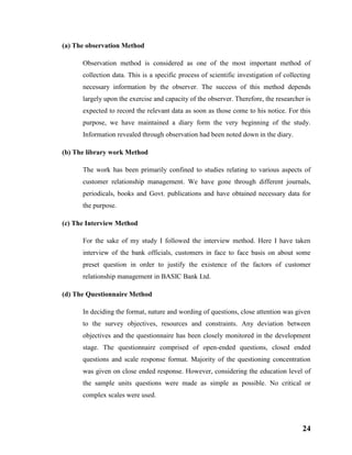 24
(a) The observation Method
Observation method is considered as one of the most important method of
collection data. This is a specific process of scientific investigation of collecting
necessary information by the observer. The success of this method depends
largely upon the exercise and capacity of the observer. Therefore, the researcher is
expected to record the relevant data as soon as those come to his notice. For this
purpose, we have maintained a diary form the very beginning of the study.
Information revealed through observation had been noted down in the diary.
(b) The library work Method
The work has been primarily confined to studies relating to various aspects of
customer relationship management. We have gone through different journals,
periodicals, books and Govt. publications and have obtained necessary data for
the purpose.
(c) The Interview Method
For the sake of my study I followed the interview method. Here I have taken
interview of the bank officials, customers in face to face basis on about some
preset question in order to justify the existence of the factors of customer
relationship management in BASIC Bank Ltd.
(d) The Questionnaire Method
In deciding the format, nature and wording of questions, close attention was given
to the survey objectives, resources and constraints. Any deviation between
objectives and the questionnaire has been closely monitored in the development
stage. The questionnaire comprised of open-ended questions, closed ended
questions and scale response format. Majority of the questioning concentration
was given on close ended response. However, considering the education level of
the sample units questions were made as simple as possible. No critical or
complex scales were used.
 