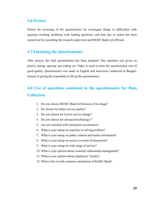 25
4.6 Pretest
Pretest for screening of the questionnaire (to investigate things as difficulties with
question wording, problems with leading questions, and bias due to order) has been
carried out by consulting the research supervisor and BASIC Bank Ltd officials.
4.7 Finalizing the Questionnaire
After pretest, the final questionnaire has been prepared. Due attention was given on
precise typing, spacing, pre-coding etc. Paper is used to print the questionnaire was of
good quality. Questionnaire was made in English and interviews conducted in Bengali,
instead of giving the respondent to fill up the questionnaire.
4.8 List of questions contained in the questionnaire for Data
Collection
1. Do you choose BASIC Bank Ltd because of its image?
2. Do choose for better service quality?
3. Do you choose for lowest service charge?
4. Do you choose for advanced technology’?
5. Are you satisfied with transaction acceleration?
6. What is your rating on expertise in solving problem?
7. What is your rating on public relation and media information?
8. What is your rating on secrecy in terms of transaction?
9. What is your rating on wide range of service?
10. What is your opinion about customer relationship management?
11. What is your opinion about employees’ loyalty?
12. What is the overall customer satisfaction of BASIC Bank?
 