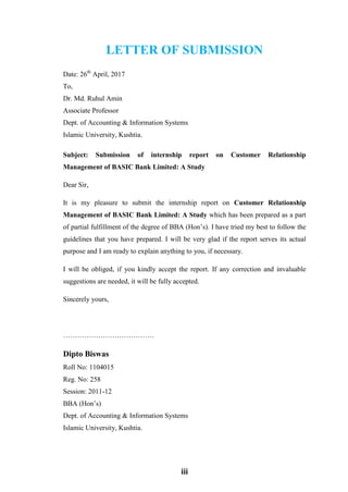 iii
LETTER OF SUBMISSION
Date: 26th
April, 2017
To,
Dr. Md. Ruhul Amin
Associate Professor
Dept. of Accounting & Information Systems
Islamic University, Kushtia.
Subject: Submission of internship report on Customer Relationship
Management of BASIC Bank Limited: A Study
Dear Sir,
It is my pleasure to submit the internship report on Customer Relationship
Management of BASIC Bank Limited: A Study which has been prepared as a part
of partial fulfillment of the degree of BBA (Hon’s). I have tried my best to follow the
guidelines that you have prepared. I will be very glad if the report serves its actual
purpose and I am ready to explain anything to you, if necessary.
I will be obliged, if you kindly accept the report. If any correction and invaluable
suggestions are needed, it will be fully accepted.
Sincerely yours,
…………………………………
Dipto Biswas
Roll No: 1104015
Reg. No: 258
Session: 2011-12
BBA (Hon’s)
Dept. of Accounting & Information Systems
Islamic University, Kushtia.
 