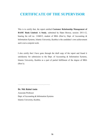 iv
CERTIFICATE OF THE SUPERVISOR
This is to certify that, the report entitled Customer Relationship Management of
BASIC Bank Limited: A Study, submitted by Dipto Biswas, session: 2011-12,
bearing the roll no. 1104015, student of BBA (Hon’s), Dept. of Accounting &
Information Systems, Islamic University, Kushtia is the candidate’s own achievement
and is not a conjoint work.
I also certify that I have gone through the draft copy of the report and found it
satisfactory for submission to the Dept. of Accounting & Information Systems,
Islamic University, Kushtia as a part of partial fulfillment of the degree of BBA
(Hon’s).
…………………………………………
Dr. Md. Ruhul Amin
Associate Professor
Dept. of Accounting & Information Systems
Islamic University, Kushtia.
 