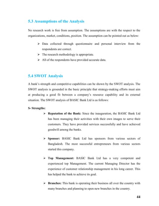 44
5.3 Assumptions of the Analysis
No research work is free from assumption. The assumptions are with the respect to the
organizations, market, conditions, position. The assumption can be pointed out as below:
 Data collected through questionnaire and personal interview from the
respondents are correct.
 The research methodology is appropriate.
 All of the respondents have provided accurate data.
5.4 SWOT Analysis
A bank’s strength and competitive capabilities can be shown by the SWOT analysis. The
SWOT analysis is grounded in the basic principle that strategy-making efforts must aim
at producing a good fit between a company’s resource capability and its external
situation. The SWOT analysis of BASIC Bank Ltd is as follows:
S- Strengths:
 Reputation of the Bank: Since the inauguration, the BASIC Bank Ltd
has been managing their activities with their own images to serve their
customers. They have provided services successfully and have achieved
goodwill among the banks.
 Sponsor: BASIC Bank Ltd has sponsors from various sectors of
Bangladesh. The most successful entrepreneurs from various sectors
started this company.
 Top Management: BASIC Bank Ltd has a very competent and
experienced top Management. The current Managing Director has the
experience of customer relationship management in his long career. This
has helped the bank to achieve its goal.
 Branches: This bank is operating their business all over the country with
many branches and planning to open new branches in the country.
 