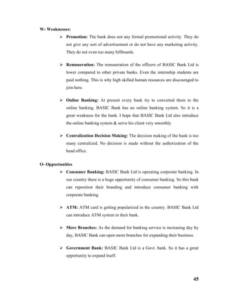 45
W- Weaknesses:
 Promotion: The bank does not any formal promotional activity. They do
not give any sort of advertisement or do not have any marketing activity.
They do not even too many billboards.
 Remuneration: The remuneration of the officers of BASIC Bank Ltd is
lower compared to other private banks. Even the internship students are
paid nothing. This is why high skilled human resources are discouraged to
join here.
 Online Banking: At present every bank try to converted them to the
online banking. BASIC Bank has no online banking system. So it is a
great weakness for the bank. I hope that BASIC Bank Ltd also introduce
the online banking system & serve his client very smoothly
 Centralization Decision Making: The decision making of the bank is too
many centralized. No decision is made without the authorization of the
head office.
O- Opportunities
 Consumer Banking: BASIC Bank Ltd is operating corporate banking. In
our country there is a huge opportunity of consumer banking. So this bank
can reposition their branding and introduce consumer banking with
corporate banking.
 ATM: ATM card is getting popularized in the country. BASIC Bank Ltd
can introduce ATM system in their bank.
 More Branches: As the demand for banking service is increasing day by
day, BASIC Bank can open more branches for expanding their business.
 Government Bank: BASIC Bank Ltd is a Govt. bank. So it has a great
opportunity to expand itself.
 