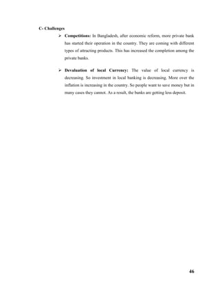 46
C- Challenges
 Competitions: In Bangladesh, after economic reform, more private bank
has started their operation in the country. They are coming with different
types of attracting products. This has increased the completion among the
private banks.
 Devaluation of local Currency: The value of local currency is
decreasing. So investment in local banking is decreasing. More over the
inflation is increasing in the country. So people want to save money but in
many cases they cannot. As a result, the banks are getting less deposit.
 