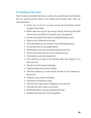 48
6.1 Findings of the Study
From the analysis presented in the previous section, a few generalizations can be deduced
from the research questions based on the primary and secondary data. These are
summarized below-
 Interest rate is very low on savings account and fixed deposit account
compare to other banks.
 BASIC Bank does not give any message through advertising about their
various services in different TV channels, radio, newspapers etc.
 In some cases BASIC Bank follow the traditional banking system.
 There are few ATM booths in this bank.
 All of the branches are not associated with on line banking system.
 In rural areas there are not enough branches.
 BASIC Bank are not concerned about promotional activities.
 They do not provide loan like car loan, education loan etc.
 The branches are not well computerized.
 Some activities are doing on the manually rather than computer. So it
takes more time.
 They do not use the advance technology.
 Employees help to the customer willingly.
 Need more employees in some division but there are few employees in
that division.
 Employees treat customer with respect.
 Acceleration of transaction is good.
 They don’t have right number of employee in some division.
 They take more time to open a new account.
 BASIC Bank doesn’t have any entertainment facility.
 Sometimes they take time to solve the problem.
 