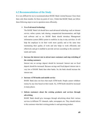 49
6.2 Recommendations of the Study
It is very difficult for me to recommend about BASIC Bank Limited because I have been
there only three months. So from my point of view, I think that BASIC Bank can follow
these following steps to run its operation more efficiently.
 Use of advanced technology
The BASIC Bank Ltd should have used advanced technology such as intranet
service, online system, task sharing, computerized documentation, and high
tech software and so on. BASIC Bank should introduce Management
information system (MIS) system to mobilize its day to day activities. It will
help the employee to do their work more quickly and at the same time
maintaining their quality of work and also helps to work efficiently and
effectively and get it enabled to provide services according to the customers’
needs and wants.
 Increase the interest rate to attract more customers and stop switching of
the existing customers
Interest rate on savings deposit should be increased. Interest rate on fixed
deposit should be increased. Because savings and fixed deposit interest rate is
very low of BASIC Bank than other banks. So, the bank should increase the
interest rate.
 Increase ATM booths and mobile service
BASIC Bank does not have that much ATM booth. People cannot withdraw
money by any time based on their needs. So, ATM booth should be increased
in many places.
 Inform customers about the existing products and services through
advertising
BASIC Bank should give messages through advertising about their various
services in different TV channels, radio, newspapers etc. They should inform
to the customer what their existing product is and upcoming product.
 
