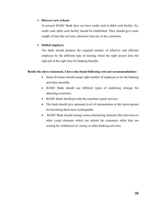 50
 Discover new scheme
At present BASIC Bank does not have credit card or debit card facility. So,
credit card, debit card facility should be established. They should give some
sought of loan like car loan, education loan etc. to the customers.
 Skilled employee
The bank should produce the required number of effective and efficient
employee by the different type of training where the right person does the
right job at the right time for banking benefits.
Beside the above statement, I have also found following relevant recommendations-
 Some divisions should assign right number of employee to do the banking
activities smoothly.
 BASIC Bank should use different types of marketing strategy for
attracting customers.
 BASIC Bank should provide the customers quick services.
 The bank should give optimum level of remuneration to the intern person
for becoming them more rechargeable.
 BASIC Bank should arrange some entertaining elements like television or
other visual elements which can refresh the customers while they are
waiting for withdrawal of money or other banking activities.
 