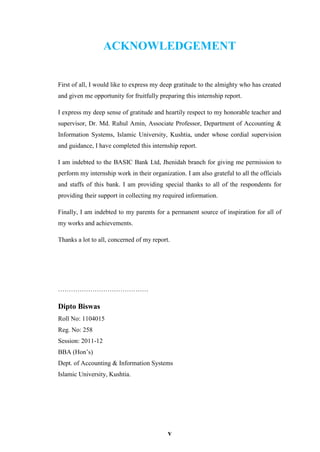 v
ACKNOWLEDGEMENT
First of all, I would like to express my deep gratitude to the almighty who has created
and given me opportunity for fruitfully preparing this internship report.
I express my deep sense of gratitude and heartily respect to my honorable teacher and
supervisor, Dr. Md. Ruhul Amin, Associate Professor, Department of Accounting &
Information Systems, Islamic University, Kushtia, under whose cordial supervision
and guidance, I have completed this internship report.
I am indebted to the BASIC Bank Ltd, Jhenidah branch for giving me permission to
perform my internship work in their organization. I am also grateful to all the officials
and staffs of this bank. I am providing special thanks to all of the respondents for
providing their support in collecting my required information.
Finally, I am indebted to my parents for a permanent source of inspiration for all of
my works and achievements.
Thanks a lot to all, concerned of my report.
……………………………………
Dipto Biswas
Roll No: 1104015
Reg. No: 258
Session: 2011-12
BBA (Hon’s)
Dept. of Accounting & Information Systems
Islamic University, Kushtia.
 