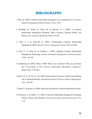 52
1. Bose, R. (2002). Customer relationship management: key components for IT success.
Industrial Management &Data Systems, 102(2), 89-97.
2. Boulding, W., Staelin, R., Ehret, M., & Johnston, W. J. (2005). A Customer
Relationship Management Roadmap: What Is Known, Potential Pitfalls, and
Where to Go. Journal of Marketing, 69(4), 155-166.
3. Chen, I. J., & Popovich, K. (2003). Understanding Customer Relationship
Management (CRM). Business Process Management Journal, 9(5), 672-688.
4. Chou, C. D., Ding, M., & Unithan, C. (2003). Adopting Customer Relationship
Management Technology. Journal of Industrial Management and Data Systems,
102(8), 442-452.
5. Goldenberg, B. (2000). What is CRM? What is an e-customer? Why you need them
now. Proceedings of DCI Customer Relationship Management Conference,
Boston, MA, 27-29 June.
6. Kelvin, P. G., & Yen, H. J. R. (2002). Internet Retail Customer Loyalty; the mediating
role of relational benefits. International Journal of Service Industry Management,
14(5), 485-500.
7. Kotler, P., & Keller, K. (2009). Marketing Management. Pearson Educational Limited.
8. Parvatiyar, A., & Sheth, J. N. (2001). Customer Relationship Management: Emerging
Practice, Process, and Discipline. Journal of Economic and Social Research, 3(2),
1-34.
 