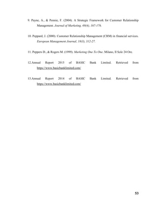 53
9. Payne, A., & Pennie, F. (2004). A Strategic Framework for Customer Relationship
Management. Journal of Marketing, 69(4), 167-176.
10. Peppard, J. (2000). Customer Relationship Management (CRM) in financial services.
European Management Journal, 18(3), 312-27.
11. Peppers D., & Rogers M. (1999). Marketing One To One. Milano, Il Sole 24 Ore.
12.Annual Report 2015 of BASIC Bank Limited. Retrieved from
https://www.basicbanklimited.com/
13.Annual Report 2014 of BASIC Bank Limited. Retrieved from
https://www.basicbanklimited.com/
 
