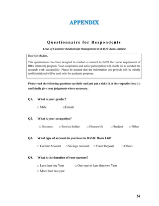 54
Q u e s t i o n n a i re f o r R e s p o n d e n t s
Level of Customer Relationship Management in BASIC Bank Limited
Please read the following questions carefully and just put a tick (√) in the respective box (□)
and kindly give your judgments where necessary.
Q1. What is your gender?
□ Male □Female
Q2. What is your occupation?
□ Business □ Service holder □ Housewife □ Student □ Other
Q3. What type of account do you have in BASIC Bank Ltd?
□ Current Account □ Savings Account □ Fixed Deposit □ Others
Q4. What is the duration of your account?
□ Less than one Year □ One year to Less than two Year
□ More than two year
Dear Sir/Madam,
This questionnaire has been designed to conduct a research to fulfill the course requirement of
BBA Internship program. Your cooperation and active participation will enable me to conduct the
research work successfully. Please be assured that the information you provide will be strictly
confidential and will be used only for academic purposes.
 