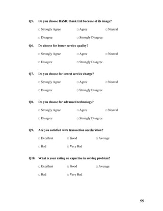 55
Q5. Do you choose BASIC Bank Ltd because of its image?
□ Strongly Agree □ Agree □ Neutral
□ Disagree □ Strongly Disagree
Q6. Do choose for better service quality?
□ Strongly Agree □ Agree □ Neutral
□ Disagree □ Strongly Disagree
Q7. Do you choose for lowest service charge?
□ Strongly Agree □ Agree □ Neutral
□ Disagree □ Strongly Disagree
Q8. Do you choose for advanced technology?
□ Strongly Agree □ Agree □ Neutral
□ Disagree □ Strongly Disagree
Q9. Are you satisfied with transaction acceleration?
□ Excellent □ Good □ Average
□ Bad □ Very Bad
Q10. What is your rating on expertise in solving problem?
□ Excellent □ Good □ Average
□ Bad □ Very Bad
 