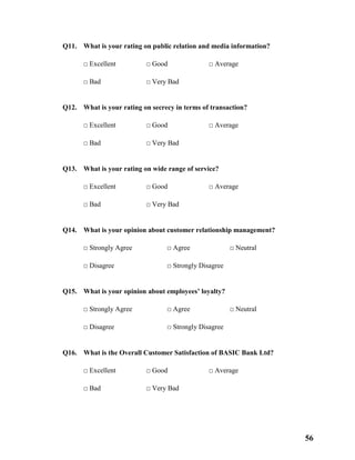 56
Q11. What is your rating on public relation and media information?
□ Excellent □ Good □ Average
□ Bad □ Very Bad
Q12. What is your rating on secrecy in terms of transaction?
□ Excellent □ Good □ Average
□ Bad □ Very Bad
Q13. What is your rating on wide range of service?
□ Excellent □ Good □ Average
□ Bad □ Very Bad
Q14. What is your opinion about customer relationship management?
□ Strongly Agree □ Agree □ Neutral
□ Disagree □ Strongly Disagree
Q15. What is your opinion about employees’ loyalty?
□ Strongly Agree □ Agree □ Neutral
□ Disagree □ Strongly Disagree
Q16. What is the Overall Customer Satisfaction of BASIC Bank Ltd?
□ Excellent □ Good □ Average
□ Bad □ Very Bad
 