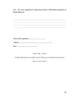 57
Q17. Give some suggestions for improving customer relationship management of
BASIC Bank Ltd.
................................................................................................................................................
................................................................................................................................................
................................................................................................................................................
................................................................................................................................................
Name of the respondent:…………………………….
Address:…………………………………………………………..
Date: ………………………………….
T H A N K Y O U
I heartily appreciate your valuable time and effort given to fill up this questionnaire.
Have a very nice day!!!
 