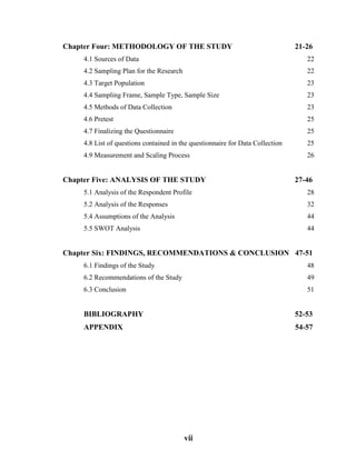vii
Chapter Four: METHODOLOGY OF THE STUDY 21-26
4.1 Sources of Data 22
4.2 Sampling Plan for the Research 22
4.3 Target Population 23
4.4 Sampling Frame, Sample Type, Sample Size 23
4.5 Methods of Data Collection 23
4.6 Pretest 25
4.7 Finalizing the Questionnaire 25
4.8 List of questions contained in the questionnaire for Data Collection 25
4.9 Measurement and Scaling Process 26
Chapter Five: ANALYSIS OF THE STUDY 27-46
5.1 Analysis of the Respondent Profile 28
5.2 Analysis of the Responses 32
5.4 Assumptions of the Analysis 44
5.5 SWOT Analysis 44
Chapter Six: FINDINGS, RECOMMENDATIONS & CONCLUSION 47-51
6.1 Findings of the Study 48
6.2 Recommendations of the Study 49
6.3 Conclusion 51
BIBLIOGRAPHY 52-53
APPENDIX 54-57
 