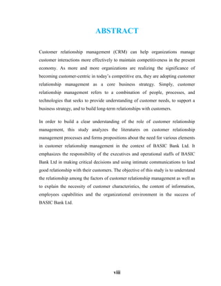 viii
ABSTRACT
Customer relationship management (CRM) can help organizations manage
customer interactions more effectively to maintain competitiveness in the present
economy. As more and more organizations are realizing the significance of
becoming customer-centric in today’s competitive era, they are adopting customer
relationship management as a core business strategy. Simply, customer
relationship management refers to a combination of people, processes, and
technologies that seeks to provide understanding of customer needs, to support a
business strategy, and to build long-term relationships with customers.
In order to build a clear understanding of the role of customer relationship
management, this study analyzes the literatures on customer relationship
management processes and forms propositions about the need for various elements
in customer relationship management in the context of BASIC Bank Ltd. It
emphasizes the responsibility of the executives and operational staffs of BASIC
Bank Ltd in making critical decisions and using intimate communications to lead
good relationship with their customers. The objective of this study is to understand
the relationship among the factors of customer relationship management as well as
to explain the necessity of customer characteristics, the content of information,
employees capabilities and the organizational environment in the success of
BASIC Bank Ltd.
 