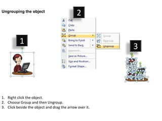 Ungrouping the object
                                              2


           1
                                                         3




1. Right click the object.
2. Choose Group and then Ungroup.
3. Click beside the object and drag the arrow over it.
 