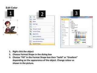 Edit Color

  1                              2                                3




  1. Right click the object
  2. Choose Format Shape in the dialog box
  3. Choose “Fill” in the Format Shape box then “Solid” or “Gradient”
     depending on the appearance of the object. Change colour as
     shown in the picture.
 
