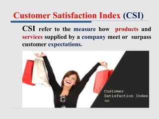 Customer Satisfaction Index (CSI)
CSI refer to the measure how products and
services supplied by a company meet or surpass
customer expectations.
 