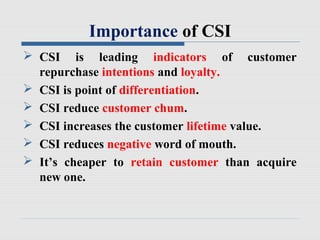 Importance of CSI
 CSI is leading indicators of customer
repurchase intentions and loyalty.
 CSI is point of differentiation.
 CSI reduce customer chum.
 CSI increases the customer lifetime value.
 CSI reduces negative word of mouth.
 It’s cheaper to retain customer than acquire
new one.
 