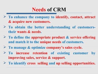 Needs of CRM
 To enhance the company to identify, contact, attract
& acquire new customers.
 To obtain the better understanding of customers-
their wants & needs.
 To define the appropriate product & service offering
and match it to the unique needs of customers.
 To manage & optimize company’s sales cycle.
 To increase retention of existing customer by
improving sales, service & support.
 To identify cross selling and up selling opportunities.
 