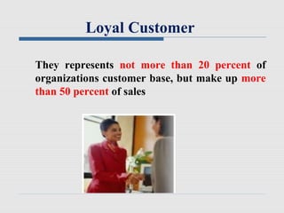 Loyal Customer
They represents not more than 20 percent of
organizations customer base, but make up more
than 50 percent of sales
 