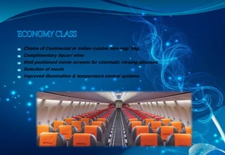 Choice of Continental or Indian cuisine Non-veg/ Veg.
Complimentary liquor/ wine
Well positioned movie screens for cinematic viewing pleasure
Selection of meals
Improved illumination & temperature control systems
 
