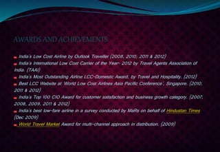 AWARDS AND ACHIEVEMENTS
India's Low Cost Airline by Outlook Traveller (2008, 2010, 2011 & 2012)
India's International Low Cost Carrier of the Year- 2012 by Travel Agents Association of
India. (TAAI)
India's Most Outstanding Airline LCC-Domestic Award, by Travel and Hospitality. (2012)
Best LCC Website at 'World Low Cost Airlines Asia Pacific Conference', Singapore. (2010,
2011 & 2012)
India's Top 100 CIO Award for customer satisfaction and business growth category. (2007,
2008, 2009, 2011 & 2012)
India's best low-fare airline in a survey conducted by MaRs on behalf of Hindustan Times
(Dec 2009)
World Travel Market Award for multi-channel approach in distribution. (2009)
 