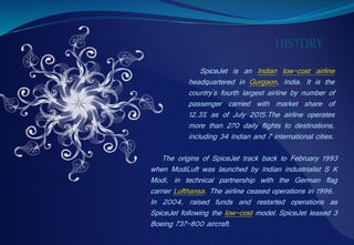 SpiceJet is an Indian low-cost airline
headquartered in Gurgaon, India. It is the
country's fourth largest airline by number of
passenger carried with market share of
12.3% as of July 2015.The airline operates
more than 270 daily flights to destinations,
including 34 Indian and 7 international cities.
HISTORY
The origins of SpiceJet track back to February 1993
when ModiLuft was launched by Indian industrialist S K
Modi, in technical partnership with the German flag
carrier Lufthansa. The airline ceased operations in 1996.
In 2004, raised funds and restarted operations as
SpiceJet following the low-cost model. SpiceJet leased 3
Boeing 737-800 aircraft.
 