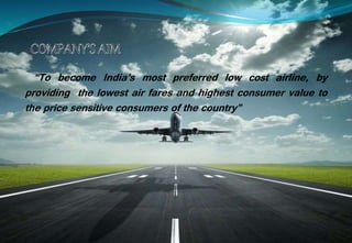 “To become India’s most preferred low cost airline, by
providing the lowest air fares and highest consumer value to
the price sensitive consumers of the country”
 