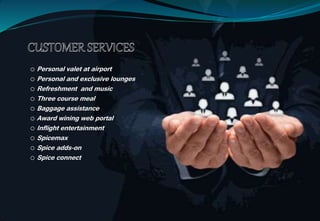 o Personal valet at airport
o Personal and exclusive lounges
o Refreshment and music
o Three course meal
o Baggage assistance
o Award wining web portal
o Inflight entertainment
o Spicemax
o Spice adds-on
o Spice connect
 