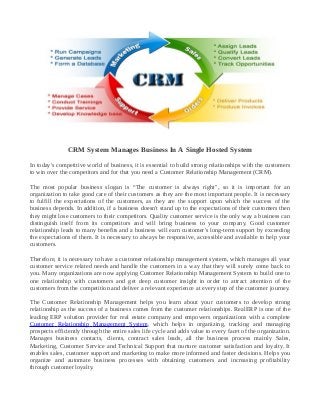 CRM System Manages Business In A Single Hosted System
In today's competitive world of business, it is essential to build strong relationships with the customers
to win over the competitors and for that you need a Customer Relationship Management (CRM).
The most popular business slogan is “The customer is always right", so it is important for an
organization to take good care of their customers as they are the most important people. It is necessary
to fulfill the expectations of the customers, as they are the support upon which the success of the
business depends. In addition, if a business doesn't stand up to the expectations of their customers then
they might lose customers to their competitors. Quality customer service is the only way a business can
distinguish itself from its competitors and will bring business to your company. Good customer
relationship leads to many benefits and a business will earn customer's long-term support by exceeding
the expectations of them. It is necessary to always be responsive, accessible and available to help your
customers.
Therefore, it is necessary to have a customer relationship management system, which manages all your
customer service related needs and handle the customers in a way that they will surely come back to
you. Many organizations are now applying Customer Relationship Management System to build one to
one relationship with customers and get deep customer insight in order to attract attention of the
customers from the competition and deliver a relevant experience at every step of the customer journey.
The Customer Relationship Management helps you learn about your customers to develop strong
relationship as the success of a business comes from the customer relationships. RealERP is one of the
leading ERP solution provider for real estate company and empowers organizations with a complete
Customer Relationship Management System, which helps in organizing, tracking and managing
prospects efficiently through the entire sales life cycle and adds value to every facet of the organization.
Manages business contacts, clients, contract sales leads, all the business process mainly Sales,
Marketing, Customer Service and Technical Support that nurture customer satisfaction and loyalty. It
enables sales, customer support and marketing to make more informed and faster decisions. Helps you
organize and automate business processes with obtaining customers and increasing profitability
through customer loyalty.
 