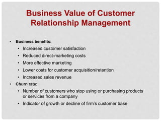 Business Value of Customer
Relationship Management
• Business benefits:
• Increased customer satisfaction
• Reduced direct-marketing costs
• More effective marketing
• Lower costs for customer acquisition/retention
• Increased sales revenue
• Churn rate:
• Number of customers who stop using or purchasing products
or services from a company
• Indicator of growth or decline of firm’s customer base
 