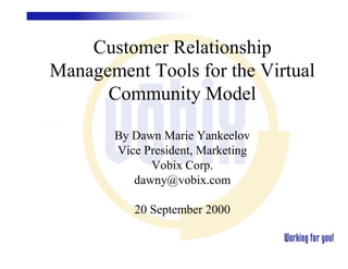 Customer Relationship
Management Tools for the Virtual
      Community Model

       By Dawn Marie Yankeelov
       Vice President, Marketing
             Vobix Corp.
          dawny@vobix.com

          20 September 2000
 