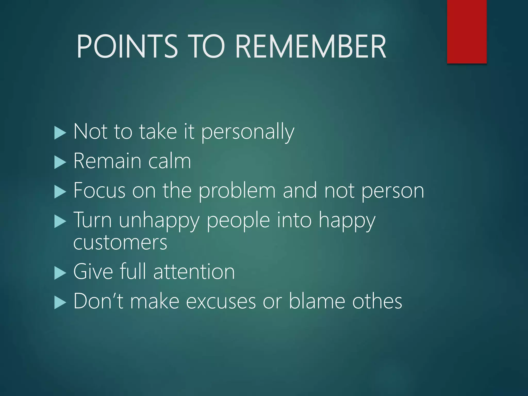 POINTS TO REMEMBER
Not to take it personally
Remain calm
Focus on the problem and not person
Turn unhappy people into happy
customers
Give full attention
Don’t make excuses or blame othes