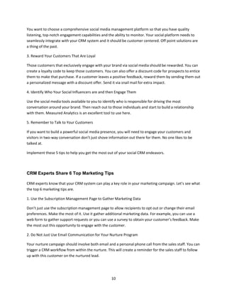 10
You want to choose a comprehensive social media management platform so that you have quality
listening, top-notch engagement capabilities and the ability to monitor. Your social platform needs to
seamlessly integrate with your CRM system and it should be customer centered. Off point solutions are
a thing of the past.
3. Reward Your Customers That Are Loyal
Those customers that exclusively engage with your brand via social media should be rewarded. You can
create a loyalty code to keep those customers. You can also offer a discount code for prospects to entice
them to make that purchase. If a customer leaves a positive feedback, reward them by sending them out
a personalized message with a discount offer. Send it via snail mail for extra impact.
4. Identify Who Your Social Influencers are and then Engage Them
Use the social media tools available to you to identify who is responsible for driving the most
conversation around your brand. Then reach out to those individuals and start to build a relationship
with them. Measured Analytics is an excellent tool to use here.
5. Remember to Talk to Your Customers
If you want to build a powerful social media presence, you will need to engage your customers and
visitors in two-way conversation don’t just shove information out there for them. No one likes to be
talked at.
Implement these 5 tips to help you get the most out of your social CRM endeavors.
CRM Experts Share 6 Top Marketing Tips
CRM experts know that your CRM system can play a key role in your marketing campaign. Let’s see what
the top 6 marketing tips are.
1. Use the Subscription Management Page to Gather Marketing Data
Don’t just use the subscription management page to allow recipients to opt out or change their email
preferences. Make the most of it. Use it gather additional marketing data. For example, you can use a
web form to gather support requests or you can use a survey to obtain your customer’s feedback. Make
the most out this opportunity to engage with the customer.
2. Do Not Just Use Email Communication for Your Nurture Program
Your nurture campaign should involve both email and a personal phone call from the sales staff. You can
trigger a CRM workflow from within the nurture. This will create a reminder for the sales staff to follow
up with this customer on the nurtured lead.
 