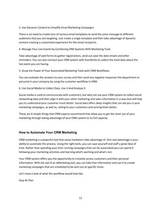 11
3. Use Dynamic Content to Simplify Email Marketing Campaigns
There is no need to create tons of various email templates to send the same message to different
audiences that you are targeting. Just create a single template and then take advantage of dynamic
content creating a customized experience for the email recipients.
4. Manage Your Live Events by Combining CRM Systems With Marketing Tools
Take advantage of web forms to gather registrations, send out save the date emails and other
reminders. You can also connect your CRM system with Eventbrite to collect the most data about the
live event you are having.
5. Grow the Power of Your Automated Marketing Tools with CRM Workflows
You can evaluate the answers to your survey and then send any negative responses the department or
personal in your company by using the customer workflow in CRM.
6. Use Social Media to Collect Data, Use it And Analyze It
Social media is used to communicate with customers, but why not use your CRM system to collect social
networking data and then align it with your other marketing and sales information in a way that will help
you to understand your customer much better. Social data offers deep insights that can aid you in your
marketing campaigns, as well as, selling to your customers and serving them better.
These are 6 simple things that CRM experts recommend that allow you to get the most out of your
marketing through taking advantage of your CRM system to its full capacity.
How to Automate Your CRM Marketing
CRM marketing is a powerful tool that savvy marketers take advantage of. One real advantage is your
ability to automate the process. Using the right tools, you can save yourself and staff a great deal of
time. Rather than spending your time running campaigns that can be automated you can spend it
following your marketing activities and learning what’s working and what’s not.
Your CRM system offers you the opportunity to instantly access customers and their personal
information. With the aid of an eMarketing tool, you can take that information and use it to create
marketing campaigns that are scheduled to be sent out at specific times.
Let’s have a look at what the workflow would look like.
Step #1 Plan
 