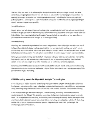 12
The first thing you need to do is have a plan. You will determine who your target group is and what
content you are going to send them. You will decide on a theme for your campaign or newsletter. For
example, you might be sending out a monthly newsletter that’s full of helpful tips or you might be
putting together a campaign for a promotional item or big sale. Your themes will change depending on
what it is you are trying to accomplish.
Step #2 Production
Here is where you will design the actual mailing using your eMarketing tool. You will add your text and
whatever images you want in the mailing. You can create landing pages that when your viewer clicks the
link will take them instantly to that landing page. You can include as many links as you want. Even in
your newsletter these should be thought of as sales opportunity
Step #3 Follow Up
Ironically, this is where many marketers fall down. They send out their campaigns and that’s the end of
it. You will want to look at your mailing report so that you can see what’s working and what’s not. In
your mailing report you will be able to see what links your readers are clicking and you will even be able
tell what content they prefer. You will get an excellent look at what it is your readers are interested in.
When you use an eMarketing tool that’s fully integrated with your CRM you can automate many of the
functionality, such as add anyone who clicks on specific link in your mailout and tag them for later
action, or you can add people by specific interests. Just as easily, you can remove people.
For a long time CRM has been associated with sales but CRM actually stands for Customer Relationship
Management and your marketing is a key part of that. Today is the day to start taking advantage of this
powerful tool in your marketing.
CRM Marketing Needs To Align With Multiple Technologies
If you are going to create customer relationship management that is highly effective at the enterprise
level you are going to need to create a database strategy that incorporates many different technologies
along with integrating different business functionality such as sales, customer service and marketing.
If you really want to get the most out of your CRM technology, marketing needs to have a solid
relationship with the IT Dept. This is not the same type of alignment that marketing would have with
sales. The IT Dept deals with installing, maintaining, and supporting technology within the organization
and they make the decisions about technology. When marketing correctly aligns with the IT Dept, they
will be able to get access to the marketing systems they need to achieve their goal and get the
marketing outcomes they desire.
 