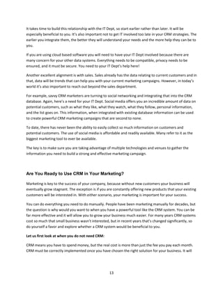 13
It takes time to build this relationship with the IT Dept, so start earlier rather than later. It will be
especially beneficial to you. It’s also important not to get IT involved too late in your CRM strategies. The
earlier you integrate them, the better they will understand your needs and the more help they can be to
you.
If you are using cloud based software you will need to have your IT Dept involved because there are
many concern for your other data systems. Everything needs to be compatible, privacy needs to be
ensured, and it must be secure. You need to your IT Dept’s help here!
Another excellent alignment is with sales. Sales already has the data relating to current customers and in
that, data will be trends that can help you with your current marketing campaigns. However, in today’s
world it’s also important to reach out beyond the sales department.
For example, savvy CRM marketers are turning to social networking and integrating that into the CRM
database. Again, here’s a need for your IT Dept. Social media offers you an incredible amount of data on
potential customers, such as what they like, what they watch, what they follow, personal information,
and the list goes on. This information, when integrated with existing database information can be used
to create powerful CRM marketing campaigns that are second to none.
To date, there has never been the ability to easily collect so much information on customers and
potential customers. The use of social media is affordable and readily available. Many refer to it as the
biggest marketing tool to ever be available.
The key is to make sure you are taking advantage of multiple technologies and venues to gather the
information you need to build a strong and effective marketing campaign.
Are You Ready to Use CRM in Your Marketing?
Marketing is key to the success of your company, because without new customers your business will
eventually grow stagnant. The exception is if you are constantly offering new products that your existing
customers will be interested in. With either scenario, your marketing is important for your success.
You can do everything you need to do manually. People have been marketing manually for decades, but
the question is why would you want to when you have a powerful tool like the CRM system. You can be
far more effective and it will allow you to grow your business much easier. For many years CRM systems
cost so much that small business wasn’t interested, but in recent years that’s changed significantly, so
do yourself a favor and explore whether a CRM system would be beneficial to you.
Let us first look at when you do not need CRM:
CRM means you have to spend money, but the real cost is more than just the fee you pay each month.
CRM must be correctly implemented once you have chosen the right solution for your business. It will
 