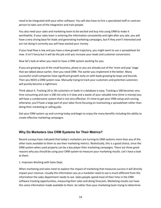 14
need to be integrated with your other software. You will also have to hire a specialized staff or contract
person to take care of the integration and train people.
You also need your sales and marketing team to be excited and buy into using CRM to make it
worthwhile. If your sales team is entering the information consistently and right after any sale, you will
have a very strong base for leads and generating marketing campaigns, but if they aren’t interested and
are not doing it correctly you will have wasted your money.
If your lead flow is low and you have a slow growth trajectory, you might want to use a spreadsheet for
now. It isn’t fancy but it will do the job until you increase your leads and customer conversions.
Now let’s look at when you need to have a CRM system working for you:
If you are growing out of the small business, phase or you are already out of the ‘mom and pop’ stage
that we talked about earlier, then you need CRM. The earlier you implement it the better. Many
successful small companies have significant growth early on with leads growing by leaps and bounds.
Then you NEED a CRM system now. Manually trying to track your customers and potential customers
will quickly become a nightmare.
Think about it. Tracking 20 or 30 customers or leads in a database is easy. Tracking a 100 becomes very
time consuming and over a 100 not only is it slow and a waste of your valuable time (time is money) you
will have a cumbersome system that is not very effective. It’s time to get your CRM setup and running,
otherwise, you’ll have a large part of your labor force focusing on maintaining a spreadsheet rather than
doing their marketing or selling jobs.
Get your CRM system up and running today and begin to enjoy the many benefits including the ability to
create effective marketing campaigns.
Why Do Marketers Use CRM Systems for Their Metrics?
Recent surveys have indicated that today’s marketers are turning to CRM systems more than any of the
other tools available to them to see their marketing metrics. Realistically, this is a good choice, since the
CRM system when used properly can be a key player their marketing campaigns. There are three great
reasons why you should be using your CRM system to measure your marketing results. Let’s have a look
at them.
1. Improves Working with Sales Dept.
When marketing and sales meet to explore the impact of marketing that measures success it will directly
impact your revenue. Usually the information you as a marketer need to see is much different from the
information the sales department needs to see. Sales people spend most of their time in the CRM
software tracking opportunities, measuring their sales and doing forecasts. Marketing results can have
this same information made available to them. So rather than your marketing team trying to determine
 