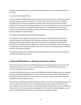 15
why data is mismatched, both your sales and marketing personal can focus on driving revenue more
effectively.
2. Executives Can Compare Results
For the executives the CRM software make many parts of their job much easier. CRM software doesn’t
just track revenue; it tracks the source of that revenue, which is broken into channels, marketing
campaigns or sales. This means marketing can easily see how they compare with other company
investments. It’s common for marketing campaigns to be strong at bringing in a high volume of potential
customers, but often the sell through in the sales department is slower and takes time for those
prospects to actually mature and make a purchase. Executives can see these numbers and they can
direct according to the company’s goals
3. Marketers Can See Sales Relation to Marketing Campaign
The CRM system stores pipeline date, which is core information. Sales staff will often create new
opportunities within the CRM system that may have initially came through a marketing campaign
thereby starting the beginning of the sales cycle. When the data is tied together marketing team
through contact information and campaign responses then the marketing team is able to the influence
of a campaign to a sales opportunity with accuracy. This is important to knowing whether a campaign is
effective and providing a good ROI.
Taking full advantage of your CRM software for marketing is a great way to increase your customers,
your ROI and ultimately your revenue.
Traditional CRM Software vs. Marketing Automation Software
There seems to be a lot of buzz around CRM software and marketing automation. If you aren’t really
sure what the difference is, or why you are being told to use your CRM software as part of your
marketing strategy, you’ll want to read on.
Traditional CRM software focuses on sales, while marketing automation software focuses on marketing.
Okay, you probably already figured that much out. So let’s delve in a little further. CRM traditionally
tracks customer information such as name, address, email, phone number and purchases along with
complaints or calls for customer service.
On the flip side, marketing automation software streamlines and automates the marketing process and
then provides tools to measure the success. Marketing software stores similar information such as
names, address, email, phone number, etc. Marketing software lets you follow a prospect’s activities at
the top of the funnel. For example, when they opened an email, visited a website, stopped by a social
media site. Marketing software also lets you schedule your marketing campaigns.
 