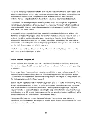 16
The goal of marketing automation is to foster leads and prepare them for the sales team once the lead
reaches the bottom of the funnel. This is where most companies begin to track the interaction with the
prospect who is now a customer, using CRM software. Now when the sales team speaks with a
customer they see a full picture of whom that customer is thanks to the profile that’s been built.
CRM software can become part of your marketing strategy. Most CRM packages will integrate with
marketing automation software. Of course, you will need to do your homework to find the best blend
for you. Newer CRM programs are also being released with a marketing component built right into
them, which is the perfect scenario.
By integrating your marketing with your CRM, it provides some powerful information. Now the sales
staff knows a lot about this prospect before they ever have made their purchase, which sets them up to
better do their job. In addition, integration allows the tracking of the entire time in the pipeline.
Depending on the product(s) being sold this can be a slow process. Knowing all of this helps to better
determine the success of a particular marketing campaign and whether changes need to be made. You
can also easily determine your ROI, which is important.
In today’s hi-tech world, your CRM and marketing software should be fully integrated if you want to
really have a streamlined approach to sales.
Social Media Changes CRM
For tech watchers, this is pretty big news. CRM Software supports are quickly acquiring startups that
allow businesses to comfortably manage significantly more social media platforms, as well as, a variety
of platforms.
Oracle has purchased Vitrue to aid in the managing and publishing of social media campaigns. They’ve
also purchased Collective Intellect to aid in the monitoring of social chatter. Salesforce.com, a strong
CRM contender purchased Radian6 a sentiment tracking company. The list goes on. The question is why
the big shopping spree and why should you care?
It seems industry experts believe that the next five years are going to be key for chief marketing officers,
who will spend a huge amount of money on CRM systems that will integrate social media. This is great
news for any business that isn’t running around with a seven-figure technology budget. Early game
players referred to as Social CRM adopters are setting the stage for much smaller companies who have
limited budgets to be able to adopt these new method fast and within their budget. In addition, it will be
without the problems that have troubled CRM programs in the past.
Traditional CRM is integrated to make life more efficient and faster customer service within an
organization and its departments. It’s designed to increase profits, improve customer service with faster
resolutions and many other benefits.
 